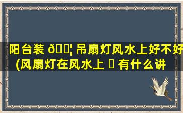 阳台装 🐦 吊扇灯风水上好不好(风扇灯在风水上 ☘ 有什么讲究)